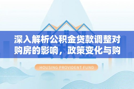 万华深入解析公积金贷款调整对购房的影响，政策变化与购房者选择