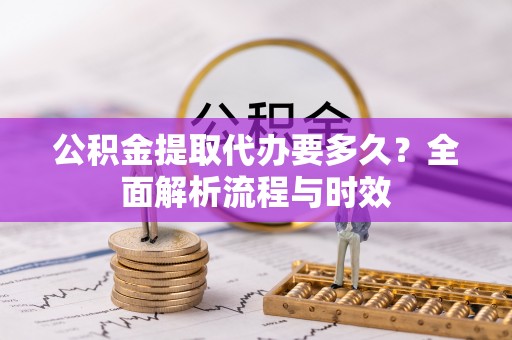 万华公积金提取代办要多久？全面解析流程与时效