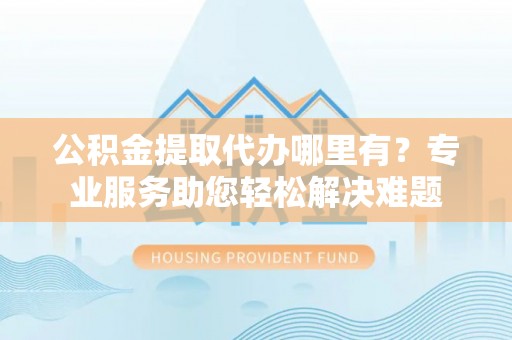 万华公积金提取代办哪里有？专业服务助您轻松解决难题
