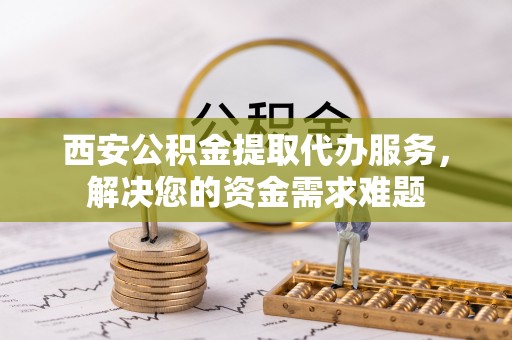 万华西安公积金提取代办服务，解决您的资金需求难题