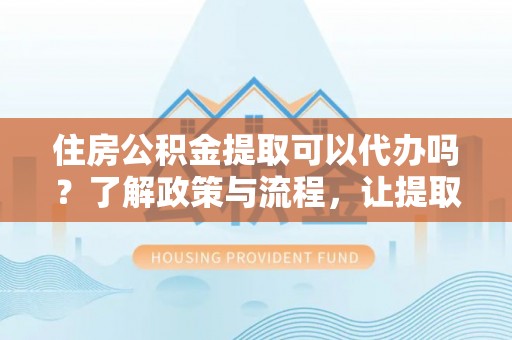 万华住房公积金提取可以代办吗？了解政策与流程，让提取更便捷