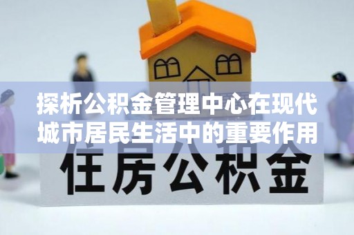 万华探析公积金管理中心在现代城市居民生活中的重要作用