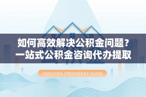 万华如何高效解决公积金问题？一站式公积金咨询代办提取服务全解析